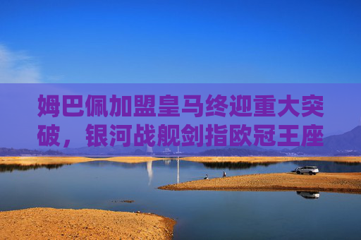 姆巴佩加盟皇马终迎重大突破，银河战舰剑指欧冠王座，姆巴佩加盟皇马终迎重大突破，银河战舰剑指欧冠王座