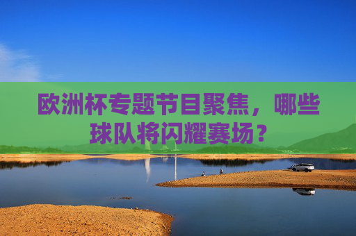 欧洲杯专题节目聚焦,哪些球队将闪耀赛场?