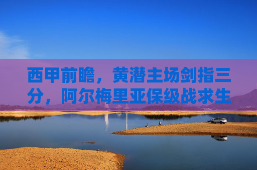 西甲前瞻，黄潜主场剑指三分，阿尔梅里亚保级战求生，西甲前瞻，黄潜主场剑指三分，阿尔梅里亚保级求生战