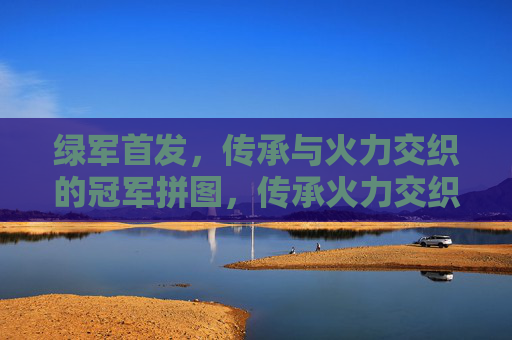 绿军首发，传承与火力交织的冠军拼图，传承火力交织的绿军首发冠军拼图