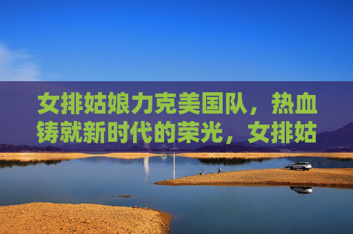 女排姑娘力克美国队,热血铸就新时代的荣光,女排姑娘力克美国队,热血铸就新时代荣光