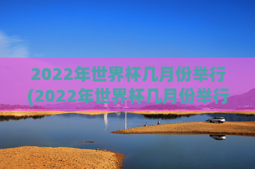 2022年世界杯几月份举行(2022年世界杯几月份举行的)