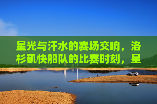 星光与汗水的赛场交响,洛杉矶快船队的比赛时刻,星光与汗水的赛场交响,洛杉矶快船比赛时刻