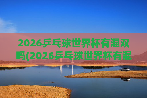2026乒乓球世界杯有混双吗(2026乒乓球世界杯有混双吗)2026乒乓球世界杯有混双吗？
