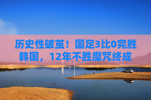 历史性破茧！国足3比0完胜韩国，12年不胜魔咒终成传奇，历史性破茧！国足3-0完胜韩国终结12年魔咒