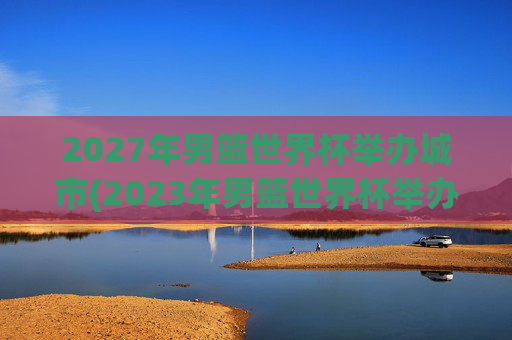 2027年男篮世界杯举办城市(2023年男篮世界杯举办城市)