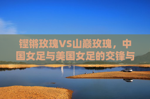 铿锵玫瑰VS山巅玫瑰,中国女足与美国女足的交锋与梦想,铿锵玫瑰VS山巅玫瑰,交锋与梦想