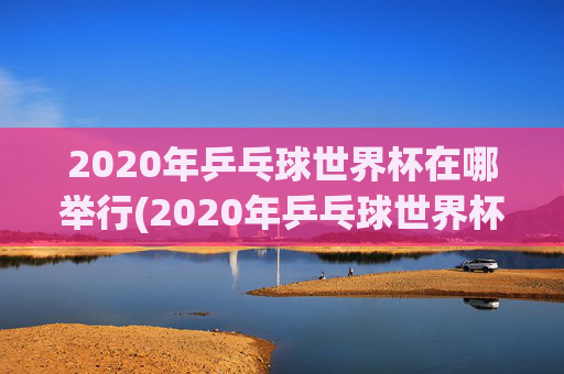 2020年乒乓球世界杯在哪举行(2020年乒乓球世界杯在哪举行的)