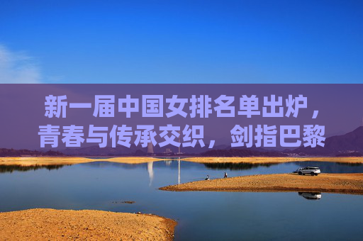 新一届中国女排名单出炉,青春与传承交织,剑指巴黎奥运新征程,中国女排新名单,青春传承交织,剑指巴黎奥运新征程