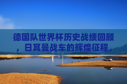 德国队世界杯历史战绩回顾，日耳曼战车的辉煌征程，日耳曼战车的世界杯辉煌征程回顾