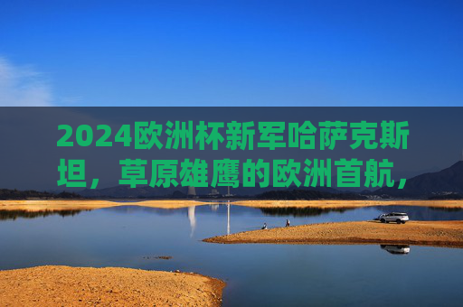 2024欧洲杯新军哈萨克斯坦,草原雄鹰的欧洲首航,草原雄鹰首航欧洲杯