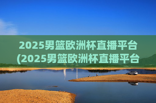 2025男篮欧洲杯直播平台(2025男篮欧洲杯直播平台有哪些)