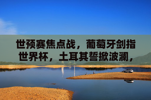 世预赛焦点战，葡萄牙剑指世界杯，土耳其誓掀波澜，世预赛焦点战，葡萄牙剑指世界杯，土耳其誓掀波澜