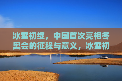 冰雪初绽,中国首次亮相冬奥会的征程与意义,冰雪初绽,中国首次亮相冬奥会的征程与意义
