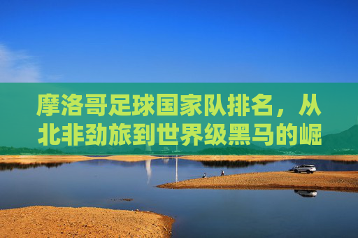 摩洛哥足球国家队排名，从北非劲旅到世界级黑马的崛起之路，摩洛哥足球，从北非劲旅到世界级黑马的崛起之路