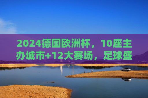 2024德国欧洲杯,10座主办城市+12大赛场,足球盛宴即将启幕,2024德国欧洲杯,10座主办城市12大赛场,足球盛宴启幕