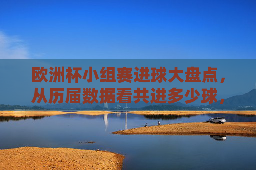 欧洲杯小组赛进球大盘点，从历届数据看共进多少球，哪届最精彩？欧洲杯小组赛进球大盘点，历届共进多少球 哪届最精彩？