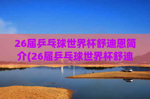 26届乒乓球世界杯舒迪恩简介(26届乒乓球世界杯舒迪恩简介视频)