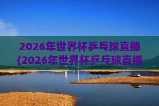 2026年世界杯乒乓球直播(2026年世界杯乒乓球直播央视频)