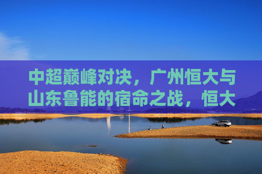 中超巅峰对决，广州恒大与山东鲁能的宿命之战，恒大VS鲁能，中超巅峰宿命之战