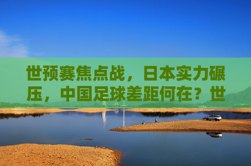 世预赛焦点战，日本实力碾压，中国足球差距何在？世预赛焦点战，日本碾压，中国足球差距何在？