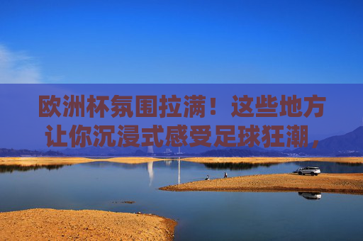 欧洲杯氛围拉满！这些地方让你沉浸式感受足球狂潮，欧洲杯沉浸式体验，感受足球狂潮