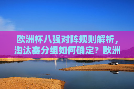 欧洲杯八强对阵规则解析,淘汰赛分组如何确定?欧洲杯八强对阵规则与淘汰赛分组解析