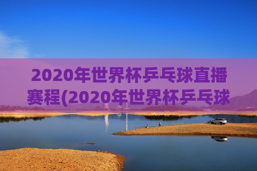 2020年世界杯乒乓球直播赛程(2020年世界杯乒乓球直播赛程表)