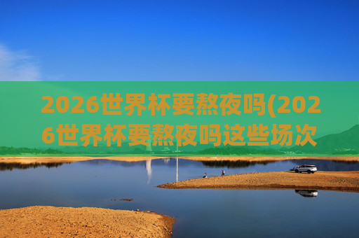 2026世界杯要熬夜吗(2026世界杯要熬夜吗这些场次白天看!决赛10点超友好!)2026世界杯不用熬夜!这些场次白天看,决赛10点超友好