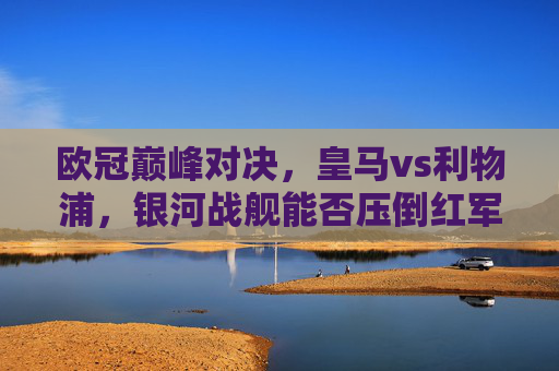 欧冠巅峰对决,皇马vs利物浦,银河战舰能否压倒红军风暴?欧冠巅峰对决,银河战舰VS红军风暴,谁能问鼎?