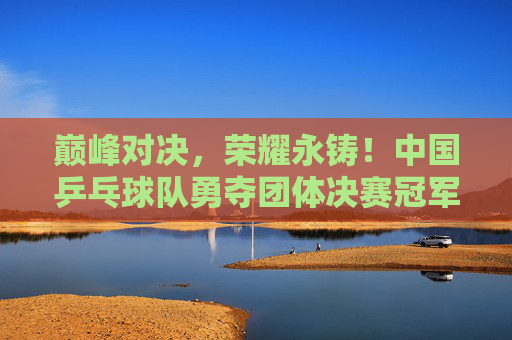 巅峰对决,荣耀永铸!中国乒乓球队勇夺团体决赛冠军,巅峰对决铸荣耀!中国乒乓球队勇夺团体决赛冠军