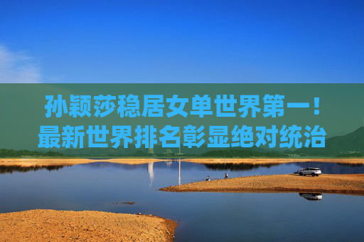 孙颖莎稳居女单世界第一！最新世界排名彰显绝对统治力，孙颖莎稳居女单世界第一，彰显绝对统治力