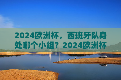 2024欧洲杯,西班牙队身处哪个小组?2024欧洲杯西班牙队小组归属