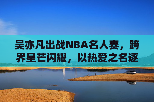 吴亦凡出战NBA名人赛，跨界星芒闪耀，以热爱之名逐梦赛场，吴亦凡跨界出战NBA名人赛 以热爱逐梦闪耀赛场