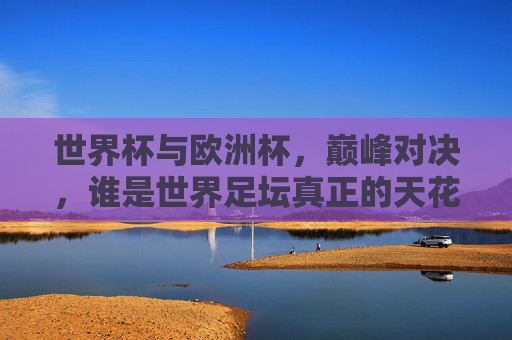 世界杯与欧洲杯,巅峰对决,谁是世界足坛真正的天花板?世界杯VS欧洲杯,巅峰对决,谁是世界足坛天花板?
