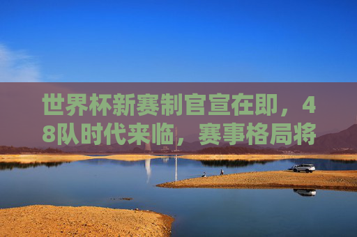 世界杯新赛制官宣在即,48队时代来临,赛事格局将迎哪些颠覆?世界杯48队赛制官宣,赛事格局迎颠覆