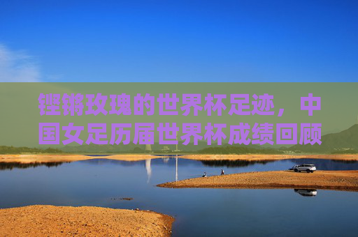 铿锵玫瑰的世界杯足迹,中国女足历届世界杯成绩回顾与征程,铿锵玫瑰的世界杯足迹,中国女足世界杯征程回顾