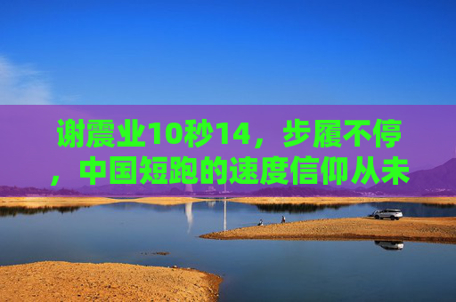 谢震业10秒14,步履不停,中国短跑的速度信仰从未止息,谢震业10秒14,步履不停,中国短跑速度信仰永燃