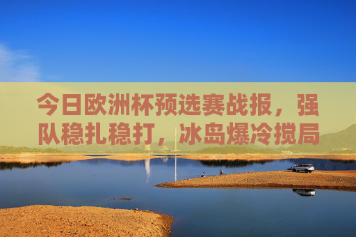 今日欧洲杯预选赛战报，强队稳扎稳打，冰岛爆冷搅局，多队提前锁定晋级名额，欧洲杯预选赛，强队稳扎稳打冰岛爆冷 多队提前晋级