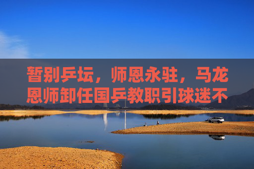 暂别乒坛,师恩永驻,马龙恩师卸任国乒教职引球迷不舍,马龙恩师卸任国乒教职,师恩永驻引球迷不舍