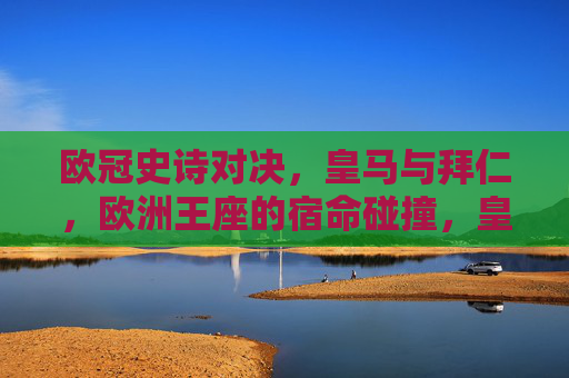 欧冠史诗对决,皇马与拜仁,欧洲王座的宿命碰撞,皇马拜仁欧冠史诗对决,王座宿命碰撞