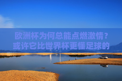 欧洲杯为何总能点燃激情?或许它比世界杯更懂足球的纯粹与热血,欧洲杯,比世界杯更懂足球的纯粹与热血