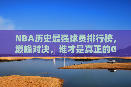 NBA历史最强球员排行榜,巅峰对决,谁才是真正的GOAT?NBA历史最强球员巅峰对决,谁才是真正的GOAT?