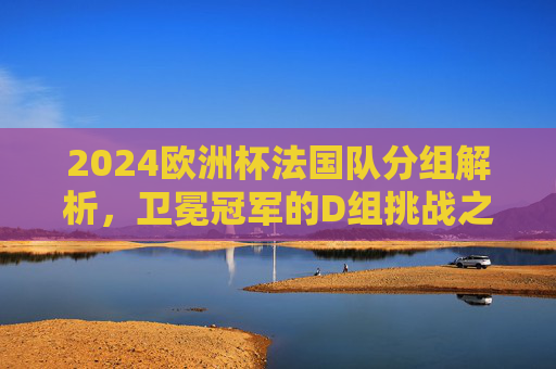 2024欧洲杯法国队分组解析,卫冕冠军的D组挑战之路