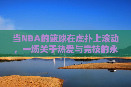 当NBA的篮球在虎扑上滚动,一场关于热爱与竞技的永恒对话,虎扑滚动的NBA,热爱与竞技的永恒对话