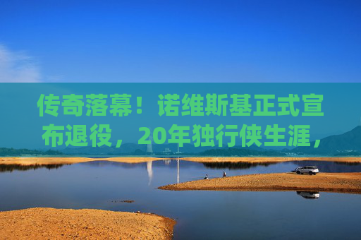 传奇落幕!诺维斯基正式宣布退役,20年独行侠生涯,金鸡独立永载NBA史册,传奇落幕!诺维斯基20年独行侠生涯,金鸡独立永载NBA史册