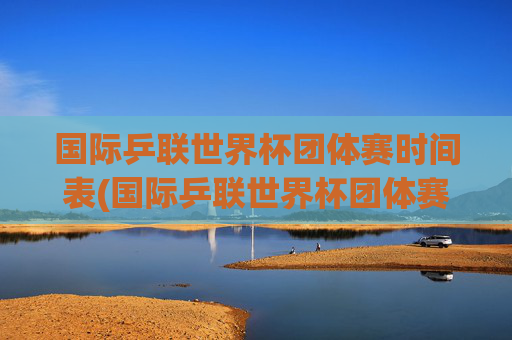 国际乒联世界杯团体赛时间表(国际乒联世界杯团体赛时间表最新)