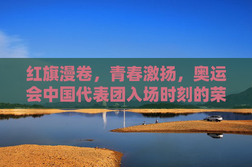 红旗漫卷,青春激扬,奥运会中国代表团入场时刻的荣耀与梦想,红旗漫卷青春激扬,荣耀入场梦想绽放