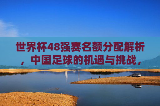 世界杯48强赛名额分配解析,中国足球的机遇与挑战,世界杯48强赛名额分配,中国足球的机遇与挑战