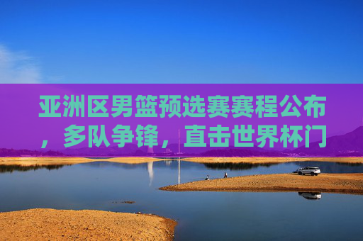 亚洲区男篮预选赛赛程公布,多队争锋,直击世界杯门票,亚洲区男篮预选赛赛程公布 多队争锋竞逐世界杯门票